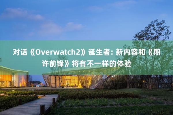 对话《Overwatch2》诞生者: 新内容和《期许前锋》将有不一样的体验