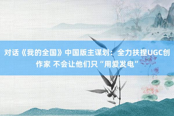 对话《我的全国》中国版主谋划：全力扶捏UGC创作家 不会让他们只“用爱发电”