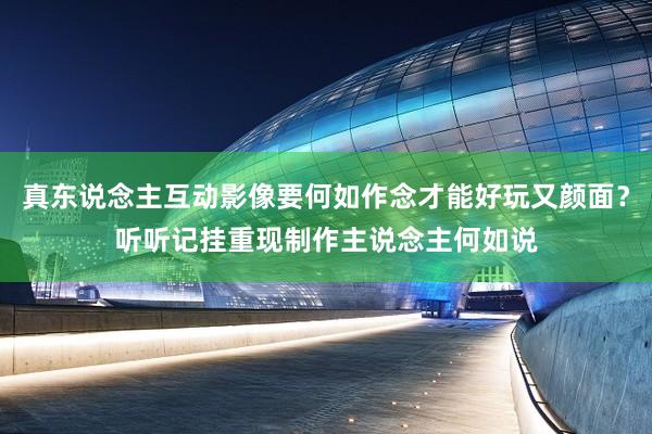 真东说念主互动影像要何如作念才能好玩又颜面？听听记挂重现制作主说念主何如说