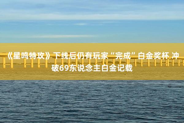 《星鸣特攻》下线后仍有玩家“完成”白金奖杯 冲破69东说念主白金记载