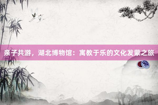 亲子共游，湖北博物馆：寓教于乐的文化发蒙之旅