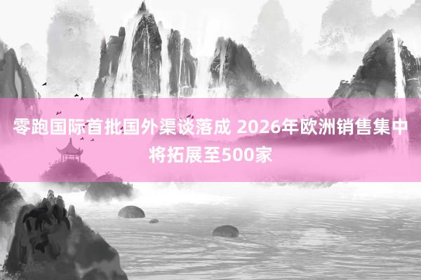 零跑国际首批国外渠谈落成 2026年欧洲销售集中将拓展至500家