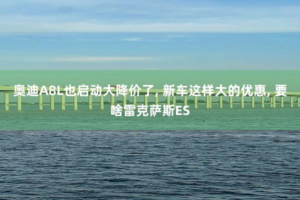奥迪A8L也启动大降价了, 新车这样大的优惠, 要啥雷克萨斯ES