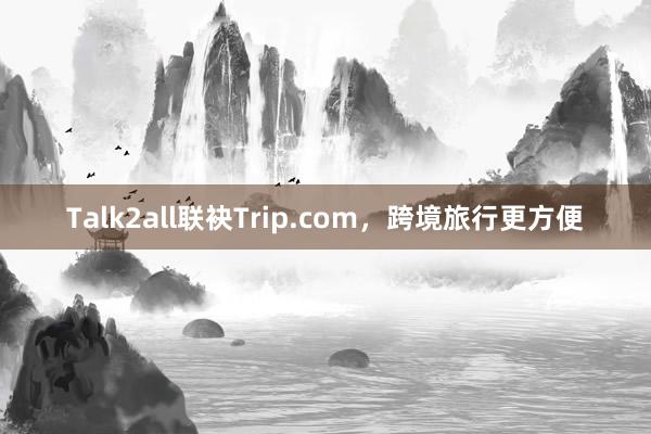 Talk2all联袂Trip.com，跨境旅行更方便