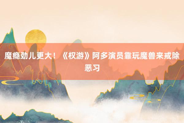魔瘾劲儿更大！《权游》阿多演员靠玩魔兽来戒除恶习