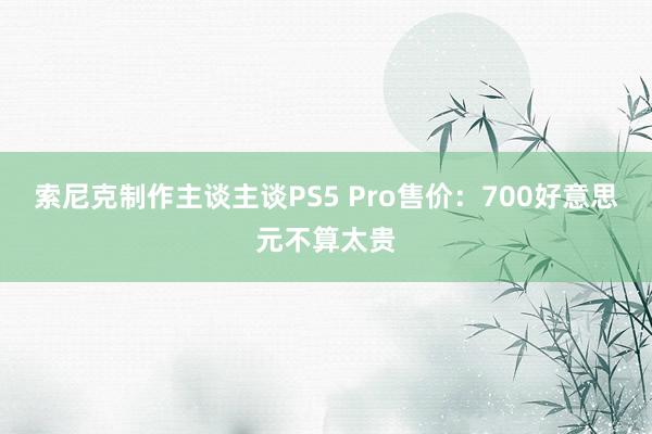 索尼克制作主谈主谈PS5 Pro售价：700好意思元不算太贵
