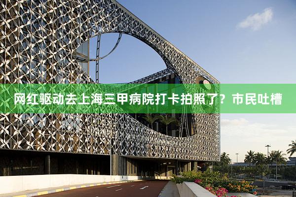 网红驱动去上海三甲病院打卡拍照了？市民吐槽
