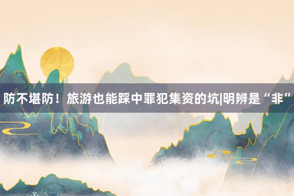 防不堪防！旅游也能踩中罪犯集资的坑|明辨是“非”
