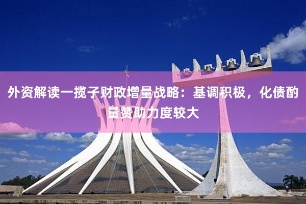 外资解读一揽子财政增量战略：基调积极，化债酌量赞助力度较大