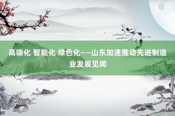 高端化 智能化 绿色化――山东加速推动先进制造业发展见闻