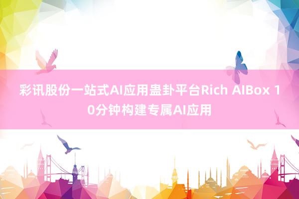 彩讯股份一站式AI应用蛊卦平台Rich AIBox 10分钟构建专属AI应用