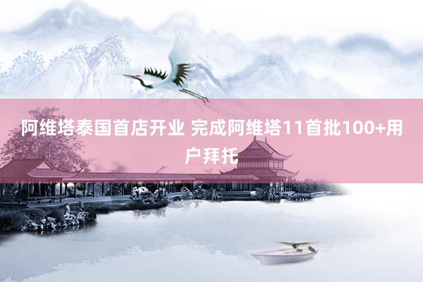 阿维塔泰国首店开业 完成阿维塔11首批100+用户拜托
