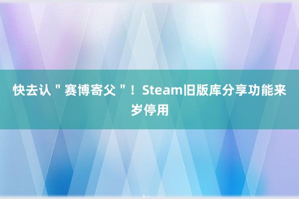 快去认＂赛博寄父＂！Steam旧版库分享功能来岁停用