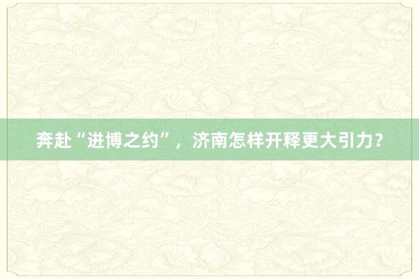 奔赴“进博之约”，济南怎样开释更大引力？