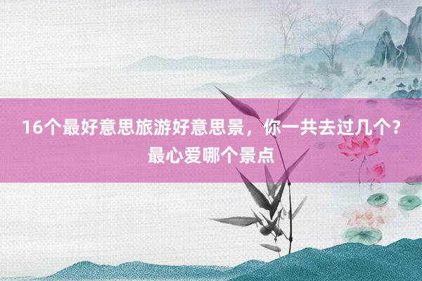 16个最好意思旅游好意思景，你一共去过几个？最心爱哪个景点
