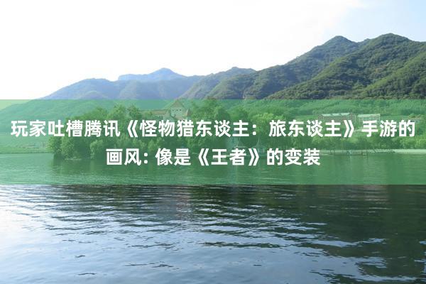 玩家吐槽腾讯《怪物猎东谈主：旅东谈主》手游的画风: 像是《王者》的变装