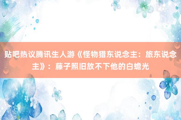 贴吧热议腾讯生人游《怪物猎东说念主：旅东说念主》：藤子照旧放不下他的白蟾光