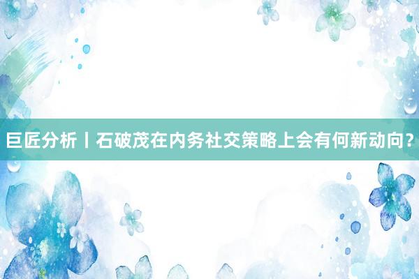 巨匠分析丨石破茂在内务社交策略上会有何新动向？