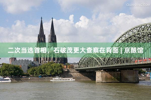 二次当选首相，石破茂更大查察在背面 | 京酿馆