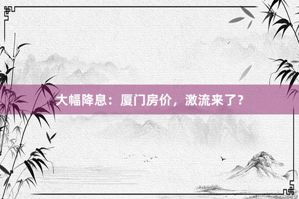 大幅降息:厦门房价,激流来了?