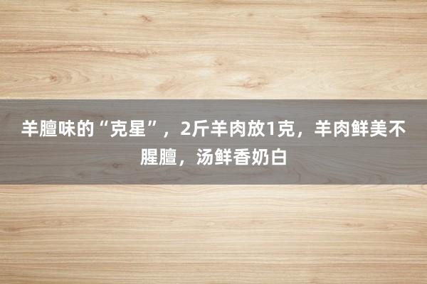 羊膻味的“克星”，2斤羊肉放1克，羊肉鲜美不腥膻，汤鲜香奶白