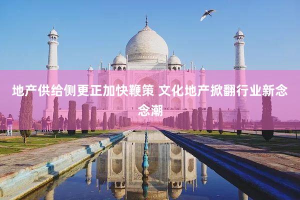 地产供给侧更正加快鞭策 文化地产掀翻行业新念念潮