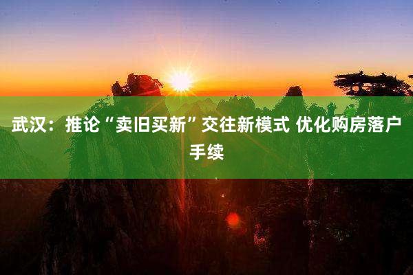 武汉：推论“卖旧买新”交往新模式 优化购房落户手续
