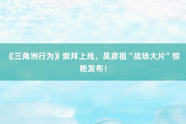 《三角洲行为》崇拜上线，吴彦祖“战场大片”惊艳发布！