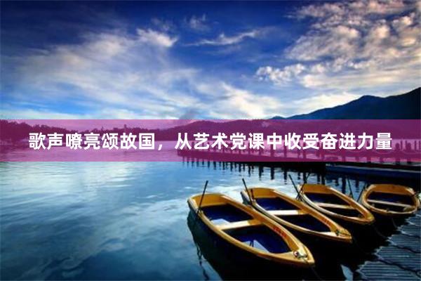 歌声嘹亮颂故国，从艺术党课中收受奋进力量