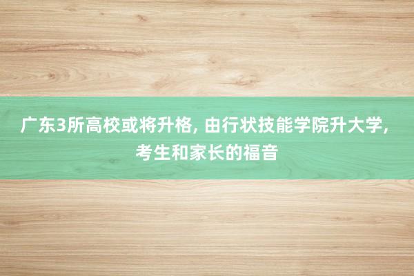 广东3所高校或将升格, 由行状技能学院升大学, 考生和家长的福音