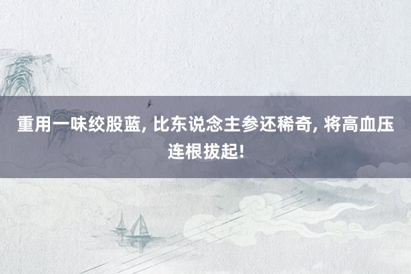 重用一味绞股蓝, 比东说念主参还稀奇, 将高血压连根拔起!