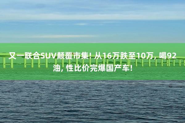 又一联合SUV颠覆市集! 从16万跌至10万, 喝92油, 性比价完爆国产车!