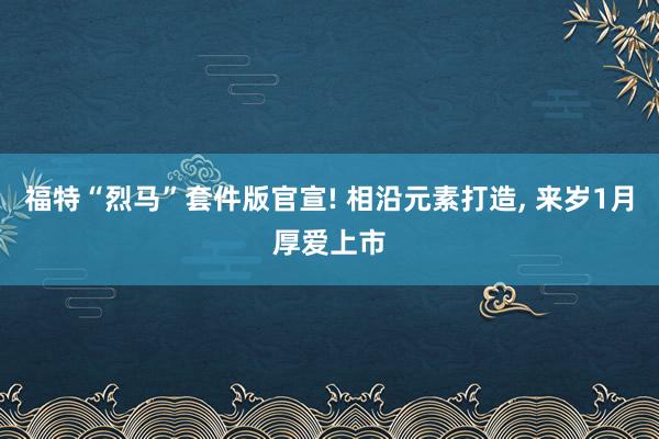 福特“烈马”套件版官宣! 相沿元素打造, 来岁1月厚爱上市