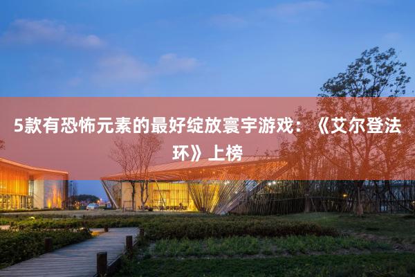 5款有恐怖元素的最好绽放寰宇游戏：《艾尔登法环》上榜