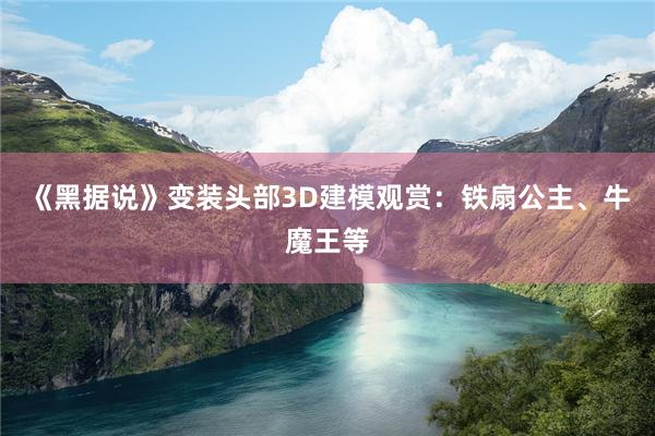 《黑据说》变装头部3D建模观赏：铁扇公主、牛魔王等