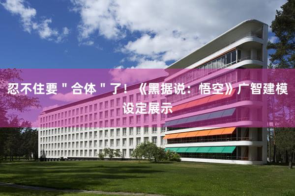 忍不住要＂合体＂了！《黑据说：悟空》广智建模设定展示